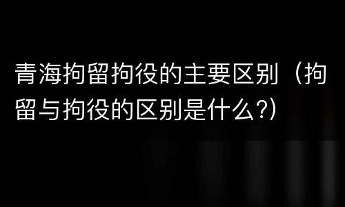 青海拘留拘役的主要区别（拘留与拘役的区别是什么?）