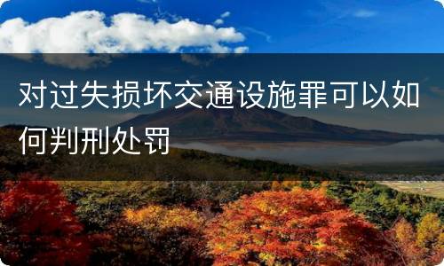 对过失损坏交通设施罪可以如何判刑处罚