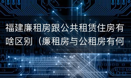 福建廉租房跟公共租赁住房有啥区别（廉租房与公租房有何区别）