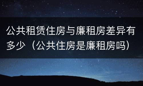公共租赁住房与廉租房差异有多少（公共住房是廉租房吗）
