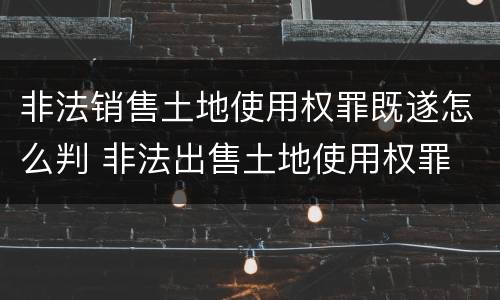 非法销售土地使用权罪既遂怎么判 非法出售土地使用权罪