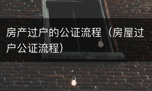 房产过户的公证流程（房屋过户公证流程）