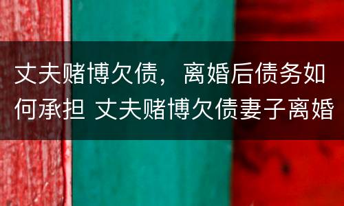 丈夫赌博欠债，离婚后债务如何承担 丈夫赌博欠债妻子离婚也要承担债务吗