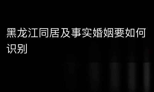 黑龙江同居及事实婚姻要如何识别