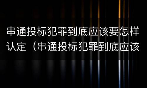串通投标犯罪到底应该要怎样认定（串通投标犯罪到底应该要怎样认定呢）