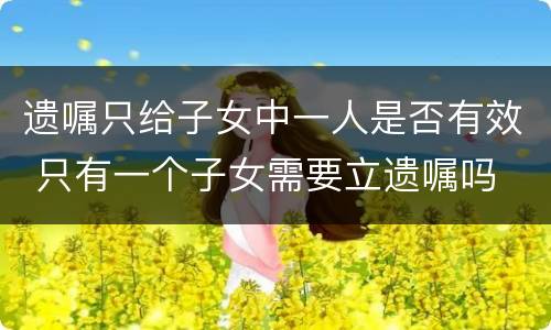 遗嘱只给子女中一人是否有效 只有一个子女需要立遗嘱吗