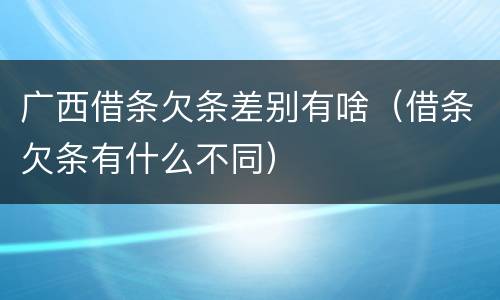 广西借条欠条差别有啥（借条欠条有什么不同）