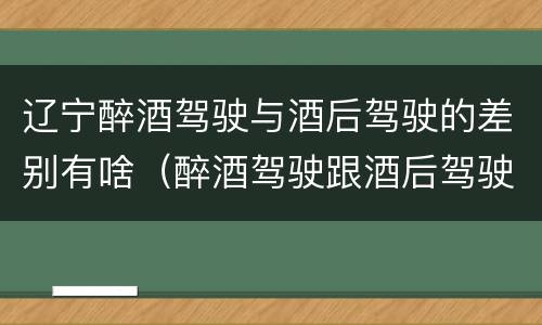 辽宁醉酒驾驶与酒后驾驶的差别有啥（醉酒驾驶跟酒后驾驶有区别吗）