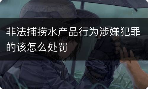 非法捕捞水产品行为涉嫌犯罪的该怎么处罚