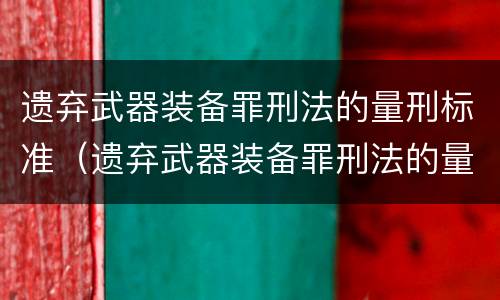 遗弃武器装备罪刑法的量刑标准（遗弃武器装备罪刑法的量刑标准是多少）