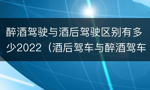 醉酒驾驶与酒后驾驶区别有多少2022（酒后驾车与醉酒驾车的标准是什么）
