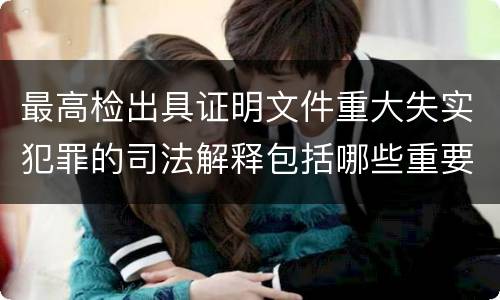 最高检出具证明文件重大失实犯罪的司法解释包括哪些重要规定