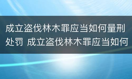 成立盗伐林木罪应当如何量刑处罚 成立盗伐林木罪应当如何量刑处罚