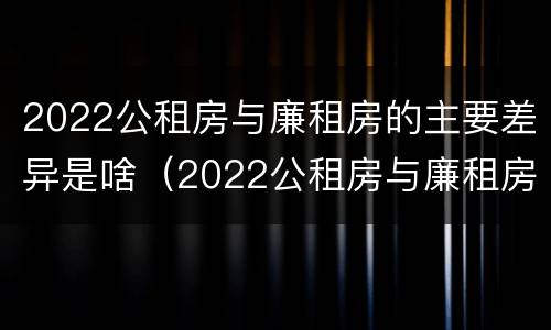 2022公租房与廉租房的主要差异是啥（2022公租房与廉租房的主要差异是啥呀）