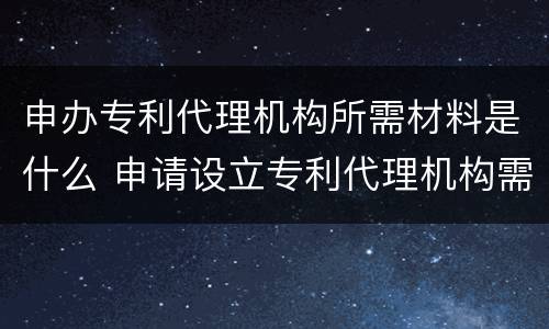 申办专利代理机构所需材料是什么 申请设立专利代理机构需要的材料