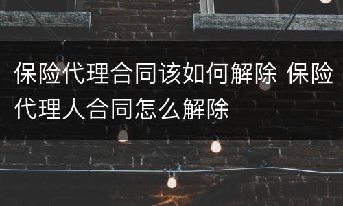 保险代理合同该如何解除 保险代理人合同怎么解除