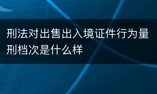 刑法对出售出入境证件行为量刑档次是什么样