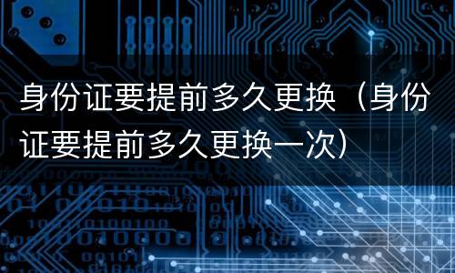 身份证要提前多久更换（身份证要提前多久更换一次）