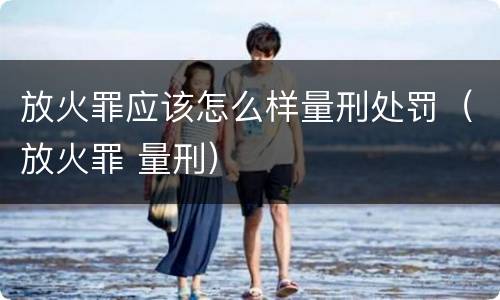 放火罪应该怎么样量刑处罚（放火罪 量刑）