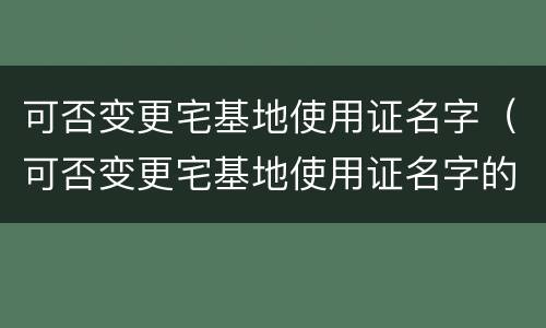 可否变更宅基地使用证名字（可否变更宅基地使用证名字的规定）