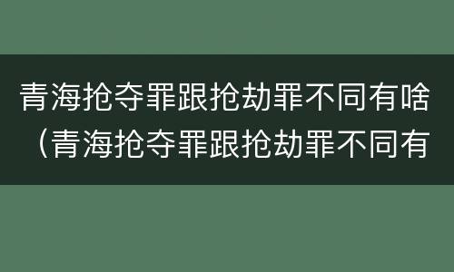 青海抢夺罪跟抢劫罪不同有啥（青海抢夺罪跟抢劫罪不同有啥后果）