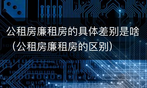公租房廉租房的具体差别是啥（公租房廉租房的区别）