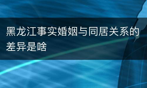 黑龙江事实婚姻与同居关系的差异是啥