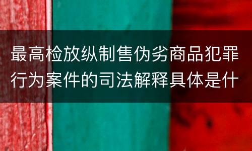 最高检放纵制售伪劣商品犯罪行为案件的司法解释具体是什么规定