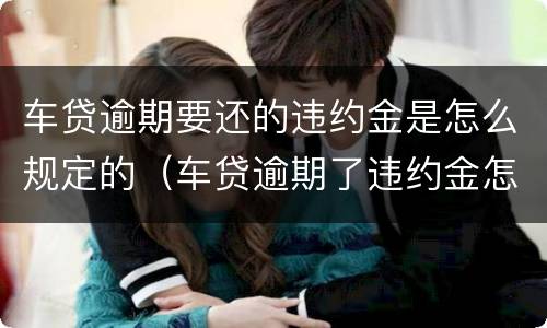 车贷逾期要还的违约金是怎么规定的（车贷逾期了违约金怎么算）