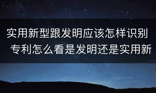 实用新型跟发明应该怎样识别 专利怎么看是发明还是实用新型