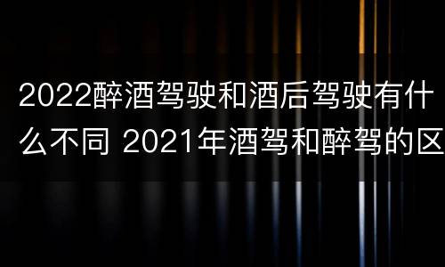 2022醉酒驾驶和酒后驾驶有什么不同 2021年酒驾和醉驾的区别处罚