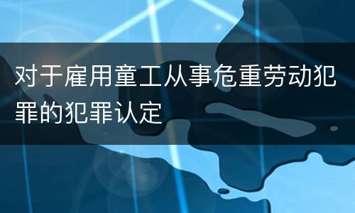 对于雇用童工从事危重劳动犯罪的犯罪认定
