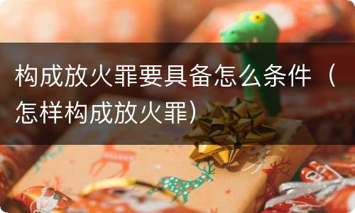 构成放火罪要具备怎么条件（怎样构成放火罪）