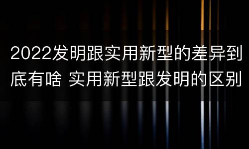 2022发明跟实用新型的差异到底有啥 实用新型跟发明的区别