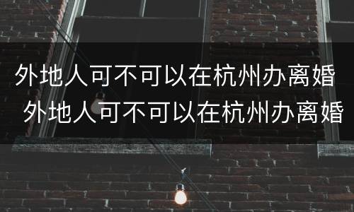 外地人可不可以在杭州办离婚 外地人可不可以在杭州办离婚证明