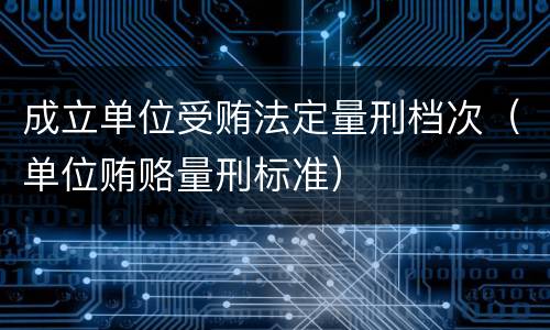 成立单位受贿法定量刑档次（单位贿赂量刑标准）