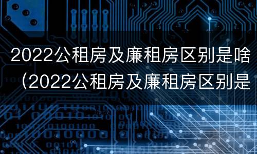2022公租房及廉租房区别是啥（2022公租房及廉租房区别是啥呢）