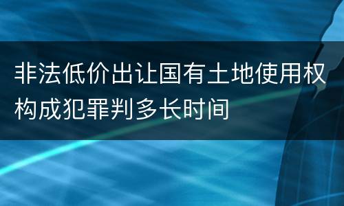 非法低价出让国有土地使用权构成犯罪判多长时间