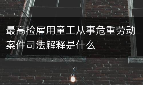 最高检雇用童工从事危重劳动案件司法解释是什么