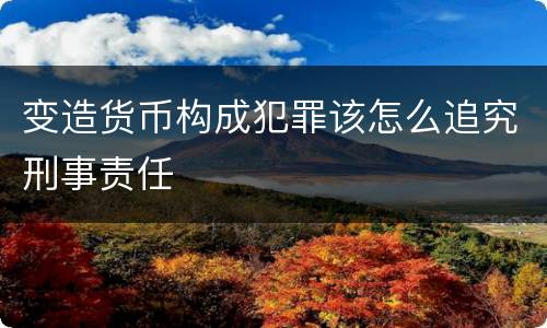 变造货币构成犯罪该怎么追究刑事责任
