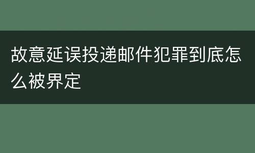 故意延误投递邮件犯罪到底怎么被界定