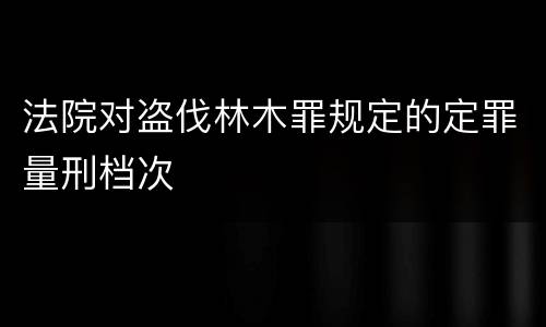法院对盗伐林木罪规定的定罪量刑档次