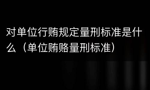 对单位行贿规定量刑标准是什么（单位贿赂量刑标准）
