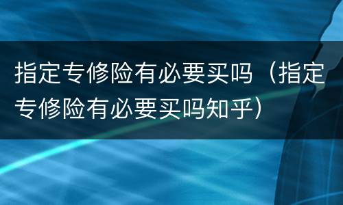 指定专修险有必要买吗（指定专修险有必要买吗知乎）