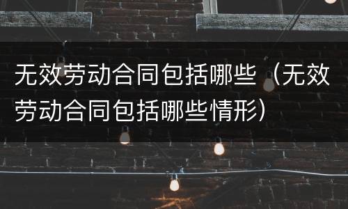 无效劳动合同包括哪些（无效劳动合同包括哪些情形）