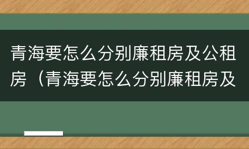 青海要怎么分别廉租房及公租房（青海要怎么分别廉租房及公租房呢）