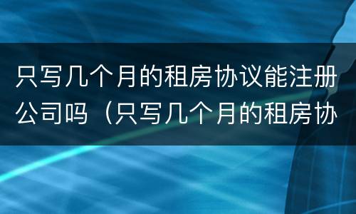 只写几个月的租房协议能注册公司吗（只写几个月的租房协议能注册公司吗合法吗）