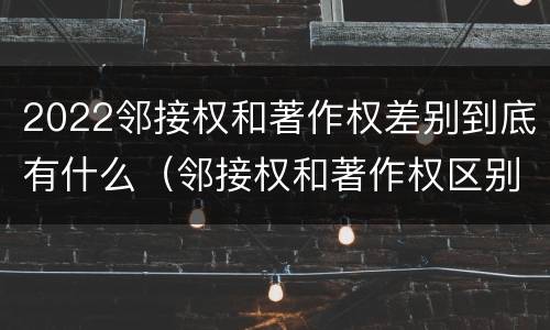 2022邻接权和著作权差别到底有什么（邻接权和著作权区别）