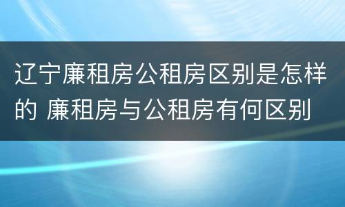 辽宁廉租房公租房区别是怎样的 廉租房与公租房有何区别