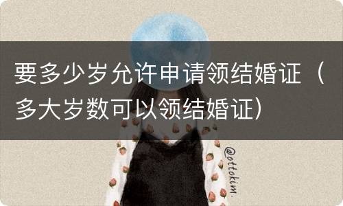 要多少岁允许申请领结婚证（多大岁数可以领结婚证）